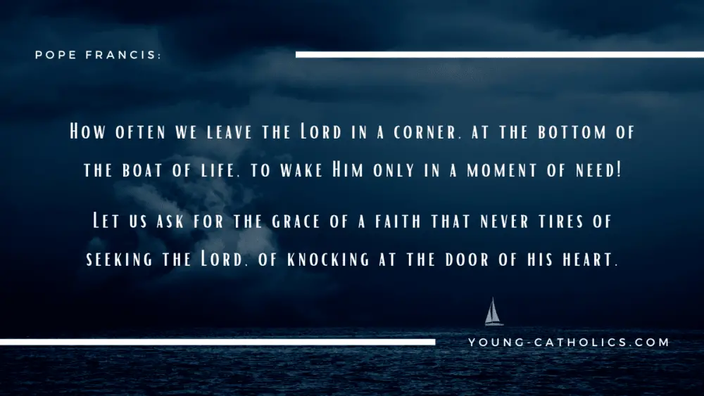     How often we leave the Lord in a corner, at the bottom of the boat of life, to wake Him only in a moment of need! Let us ask for the grace of a faith that never tires of seeking the Lord, of knocking at the door of his heart. - Pope Francis