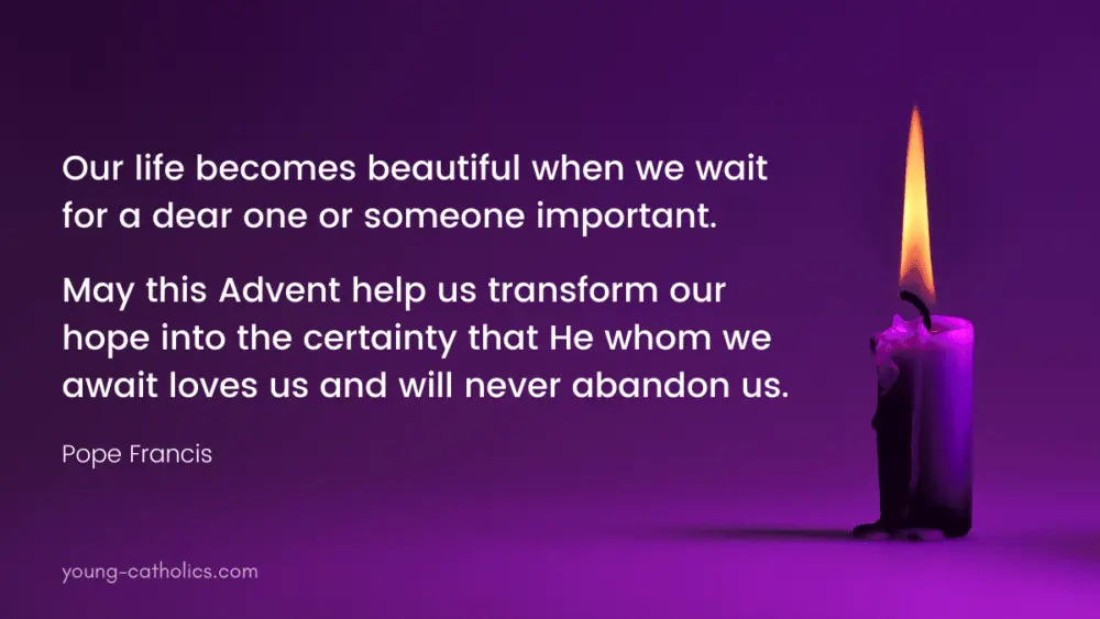 Our life becomes beautiful when we wait for a dear one or someone important. May this Advent help us transform our hope into the certainty that He whom we await loves us and will never abandon us. - Pope Francis