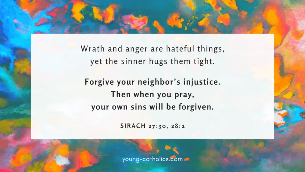 Wrath and anger are hateful things, yet the sinner hugs them tight. Forgive your neighbor’s injustice. Then when you pray, your own sins will be forgiven. - Sirach